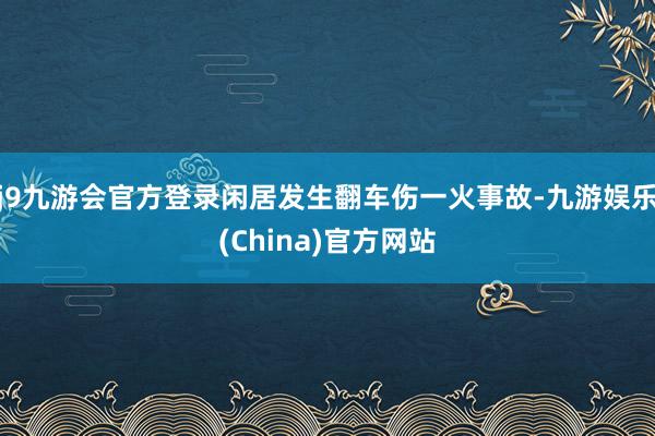 j9九游会官方登录闲居发生翻车伤一火事故-九游娱乐(China)官方网站