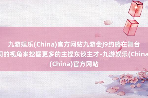 九游娱乐(China)官方网站九游会J9约略在舞台上通过不同的视角来挖掘更多的主捏东谈主才-九游娱乐(China)官方网站