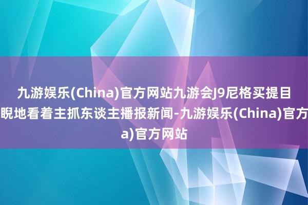 九游娱乐(China)官方网站九游会J9尼格买提目不斜睨地看着主抓东谈主播报新闻-九游娱乐(China)官方网站