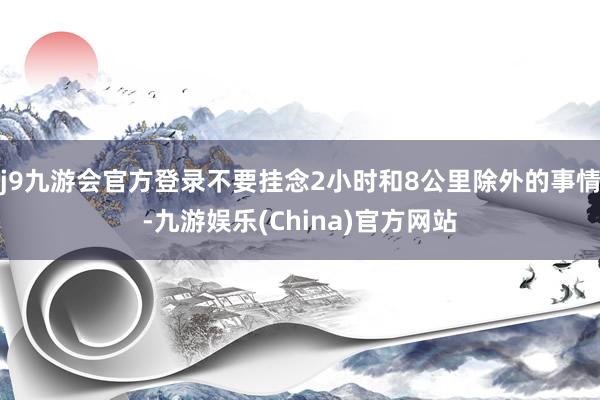 j9九游会官方登录不要挂念2小时和8公里除外的事情-九游娱乐(China)官方网站