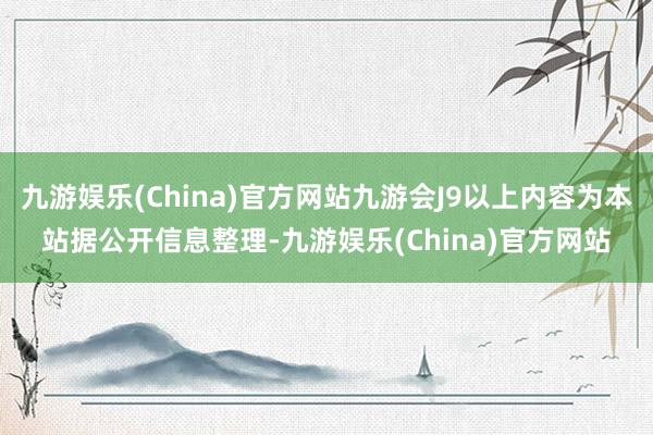 九游娱乐(China)官方网站九游会J9以上内容为本站据公开信息整理-九游娱乐(China)官方网站