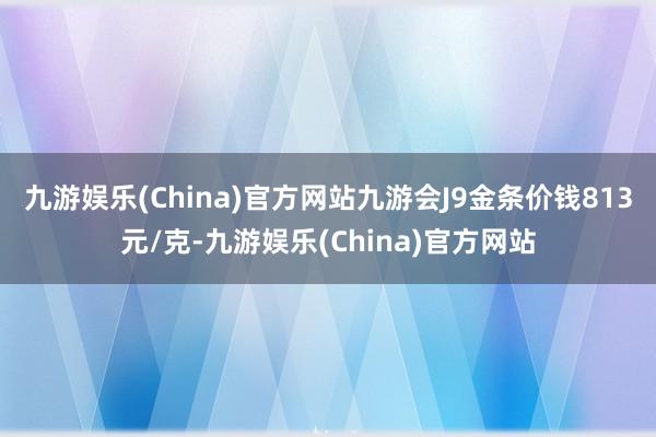 九游娱乐(China)官方网站九游会J9金条价钱813元/克-九游娱乐(China)官方网站