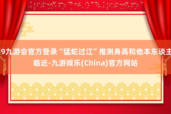 j9九游会官方登录“猛蛇过江”推测身高和他本东谈主临近-九游娱乐(China)官方网站