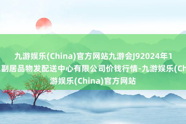 九游娱乐(China)官方网站九游会J92024年11月1日南京农副居品物发配送中心有限公司价钱行情-九游娱乐(China)官方网站