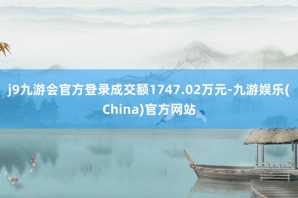 j9九游会官方登录成交额1747.02万元-九游娱乐(China)官方网站