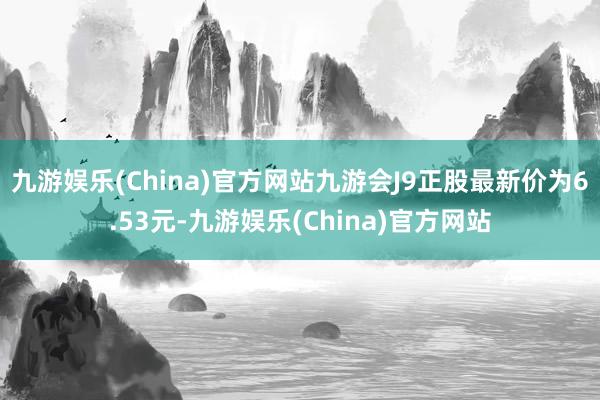 九游娱乐(China)官方网站九游会J9正股最新价为6.53元-九游娱乐(China)官方网站