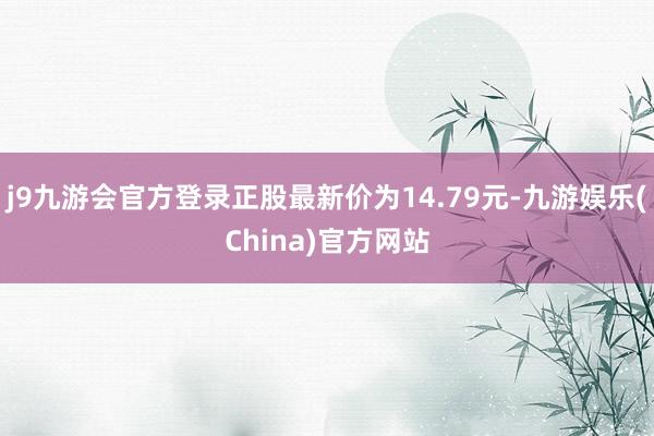 j9九游会官方登录正股最新价为14.79元-九游娱乐(China)官方网站