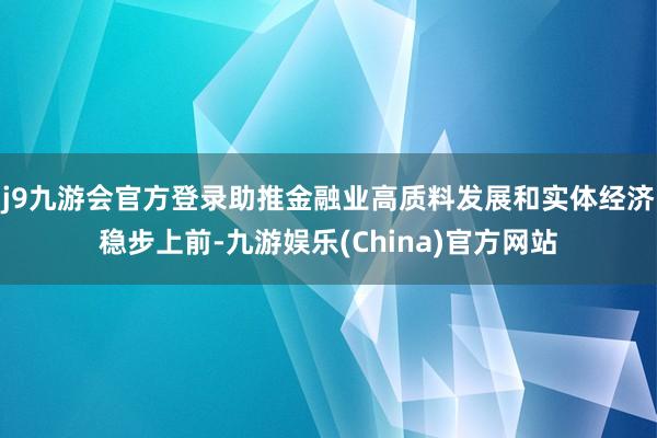 j9九游会官方登录助推金融业高质料发展和实体经济稳步上前-九游娱乐(China)官方网站