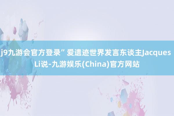 j9九游会官方登录”爱遗迹世界发言东谈主Jacques Li说-九游娱乐(China)官方网站