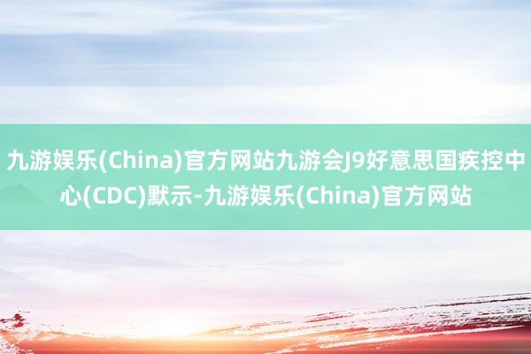 九游娱乐(China)官方网站九游会J9好意思国疾控中心(CDC)默示-九游娱乐(China)官方网站