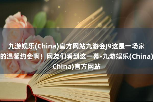 九游娱乐(China)官方网站九游会J9这是一场家庭与友情的温馨约会啊！网友们看到这一幕-九游娱乐(China)官方网站