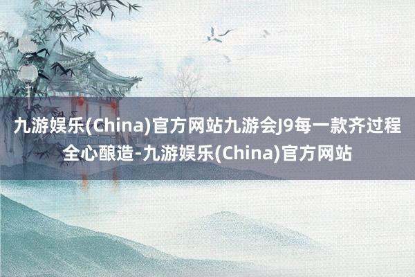 九游娱乐(China)官方网站九游会J9每一款齐过程全心酿造-九游娱乐(China)官方网站