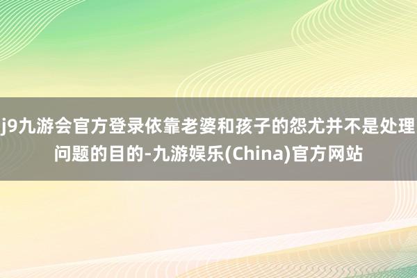 j9九游会官方登录依靠老婆和孩子的怨尤并不是处理问题的目的-九游娱乐(China)官方网站