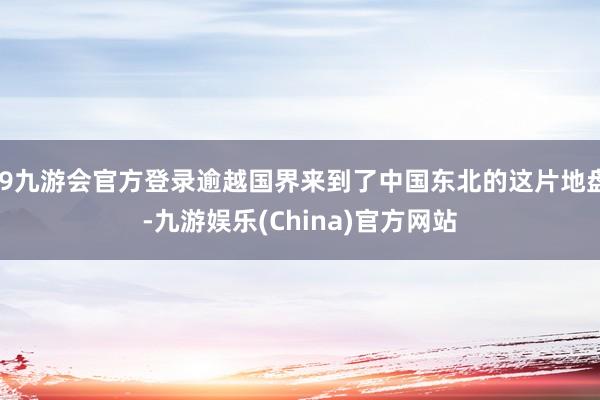 j9九游会官方登录逾越国界来到了中国东北的这片地盘-九游娱乐(China)官方网站