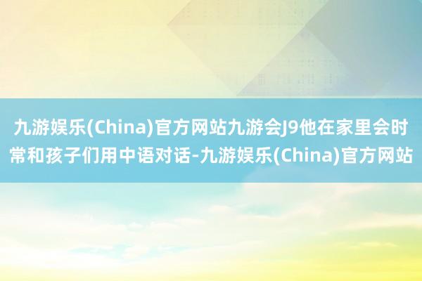 九游娱乐(China)官方网站九游会J9他在家里会时常和孩子们用中语对话-九游娱乐(China)官方网站