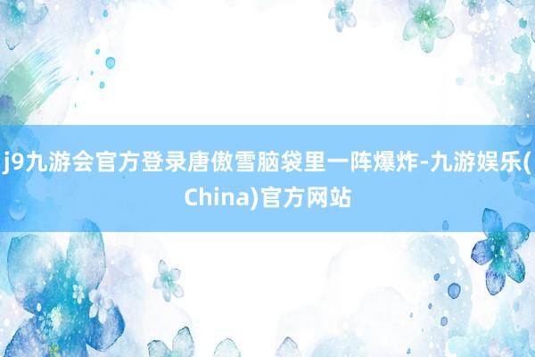 j9九游会官方登录唐傲雪脑袋里一阵爆炸-九游娱乐(China)官方网站