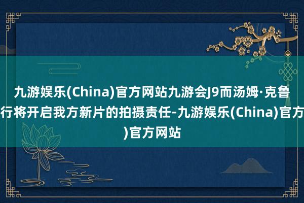 九游娱乐(China)官方网站九游会J9而汤姆·克鲁斯也行将开启我方新片的拍摄责任-九游娱乐(China)官方网站