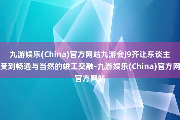 九游娱乐(China)官方网站九游会J9齐让东谈主感受到畅通与当然的竣工交融-九游娱乐(China)官方网站