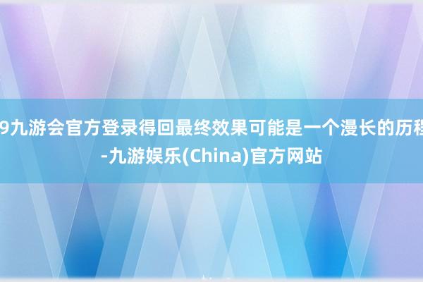 j9九游会官方登录得回最终效果可能是一个漫长的历程-九游娱乐(China)官方网站