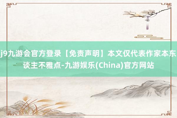 j9九游会官方登录【免责声明】本文仅代表作家本东谈主不雅点-九游娱乐(China)官方网站