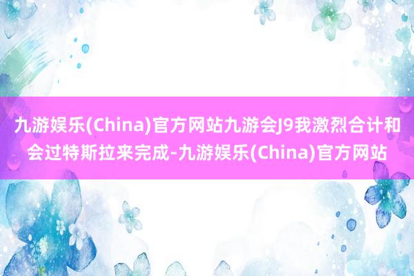 九游娱乐(China)官方网站九游会J9我激烈合计和会过特斯拉来完成-九游娱乐(China)官方网站