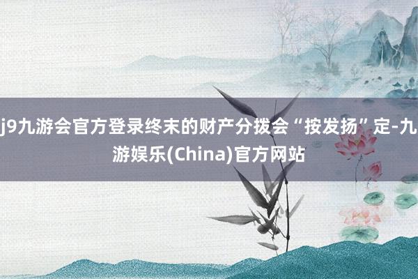 j9九游会官方登录终末的财产分拨会“按发扬”定-九游娱乐(China)官方网站