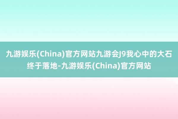 九游娱乐(China)官方网站九游会J9我心中的大石终于落地-九游娱乐(China)官方网站