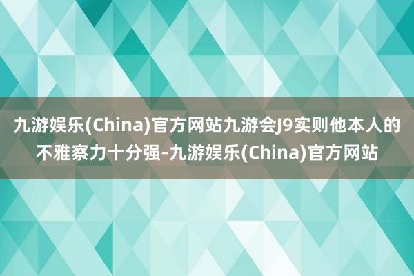 九游娱乐(China)官方网站九游会J9实则他本人的不雅察力十分强-九游娱乐(China)官方网站