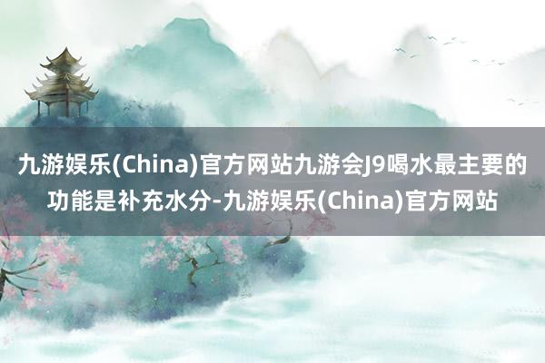 九游娱乐(China)官方网站九游会J9喝水最主要的功能是补充水分-九游娱乐(China)官方网站