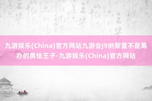 九游娱乐(China)官方网站九游会J9纳黎萱不是筹办的畏怯王子-九游娱乐(China)官方网站