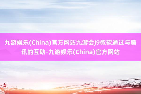 九游娱乐(China)官方网站九游会J9微软通过与腾讯的互助-九游娱乐(China)官方网站