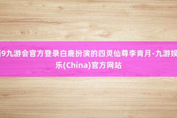 j9九游会官方登录白鹿扮演的四灵仙尊李青月-九游娱乐(China)官方网站