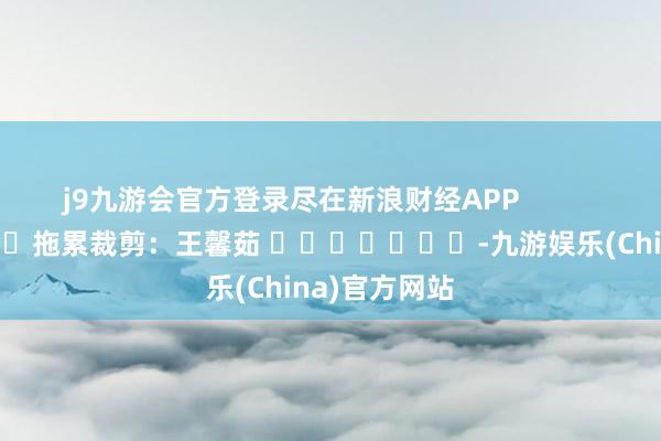 j9九游会官方登录尽在新浪财经APP            						拖累裁剪：王馨茹 							-九游娱乐(China)官方网站