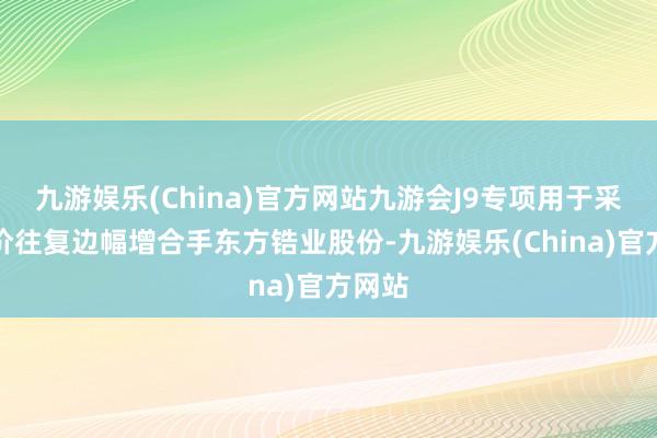 九游娱乐(China)官方网站九游会J9专项用于采集竞价往复边幅增合手东方锆业股份-九游娱乐(China)官方网站