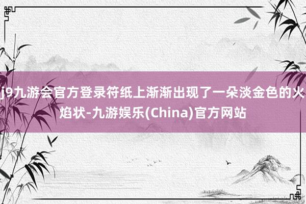 j9九游会官方登录符纸上渐渐出现了一朵淡金色的火焰状-九游娱乐(China)官方网站