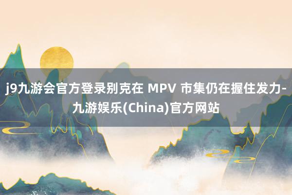 j9九游会官方登录别克在 MPV 市集仍在握住发力-九游娱乐(China)官方网站