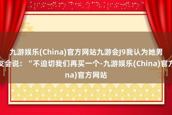 九游娱乐(China)官方网站九游会J9我认为她男一又友会说：“不迫切我们再买一个-九游娱乐(China)官方网站