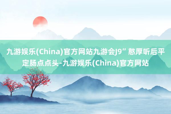 九游娱乐(China)官方网站九游会J9”憨厚听后平定肠点点头-九游娱乐(China)官方网站