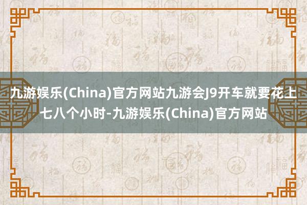 九游娱乐(China)官方网站九游会J9开车就要花上七八个小时-九游娱乐(China)官方网站