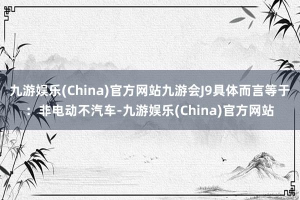 九游娱乐(China)官方网站九游会J9具体而言等于：非电动不汽车-九游娱乐(China)官方网站