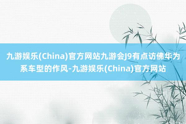 九游娱乐(China)官方网站九游会J9有点访佛华为系车型的作风-九游娱乐(China)官方网站