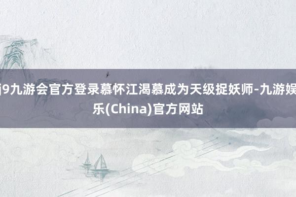 j9九游会官方登录慕怀江渴慕成为天级捉妖师-九游娱乐(China)官方网站