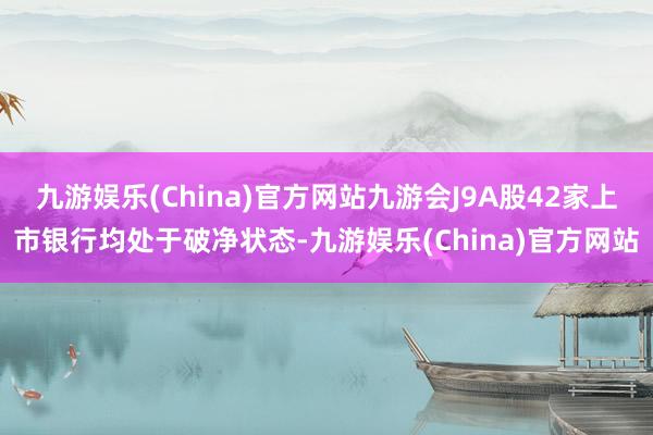 九游娱乐(China)官方网站九游会J9A股42家上市银行均处于破净状态-九游娱乐(China)官方网站