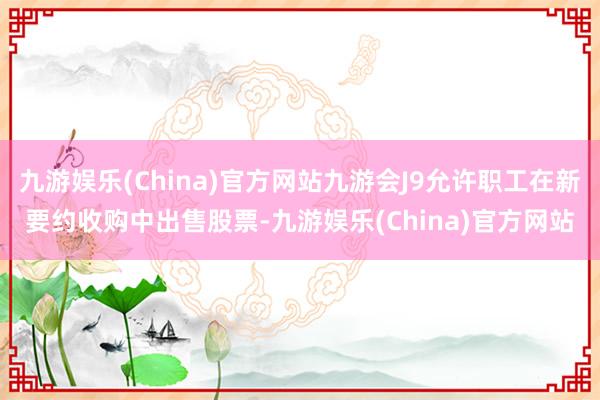 九游娱乐(China)官方网站九游会J9允许职工在新要约收购中出售股票-九游娱乐(China)官方网站