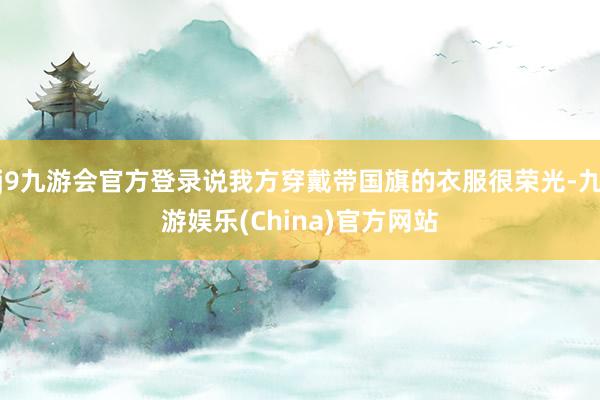 j9九游会官方登录说我方穿戴带国旗的衣服很荣光-九游娱乐(China)官方网站