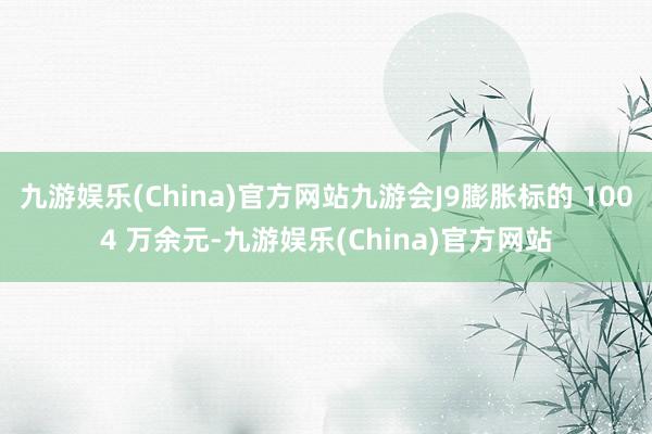 九游娱乐(China)官方网站九游会J9膨胀标的 1004 万余元-九游娱乐(China)官方网站