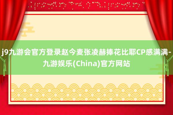 j9九游会官方登录赵今麦张凌赫捧花比耶CP感满满-九游娱乐(China)官方网站