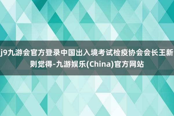 j9九游会官方登录中国出入境考试检疫协会会长王新则觉得-九游娱乐(China)官方网站