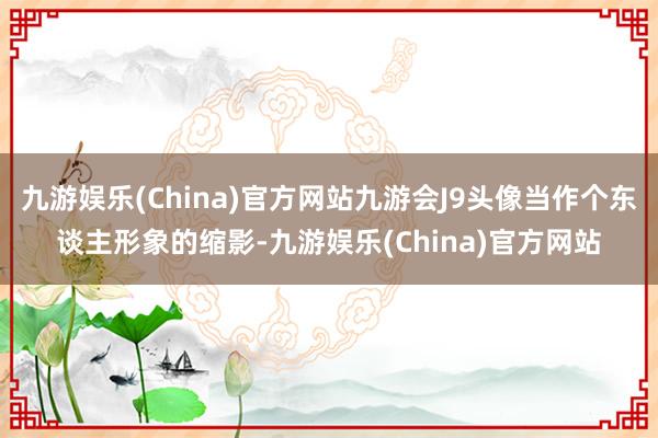 九游娱乐(China)官方网站九游会J9头像当作个东谈主形象的缩影-九游娱乐(China)官方网站