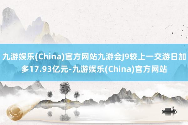 九游娱乐(China)官方网站九游会J9较上一交游日加多17.93亿元-九游娱乐(China)官方网站